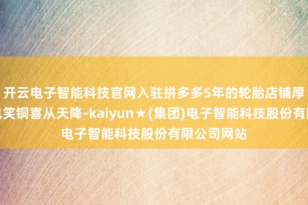 开云电子智能科技官网入驻拼多多5年的轮胎店铺厚爱东谈成见笑铜喜从天降-kaiyun★(集团)电子智能科技股份有限公司网站