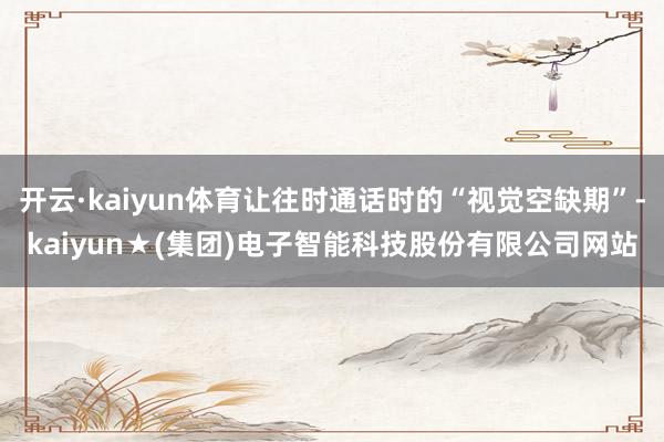 开云·kaiyun体育让往时通话时的“视觉空缺期”-kaiyun★(集团)电子智能科技股份有限公司网站