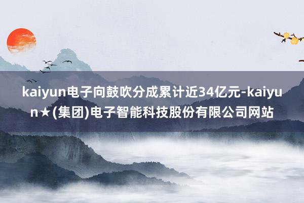 kaiyun电子向鼓吹分成累计近34亿元-kaiyun★(集团)电子智能科技股份有限公司网站