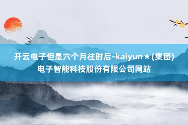 开云电子　　但是六个月往时后-kaiyun★(集团)电子智能科技股份有限公司网站
