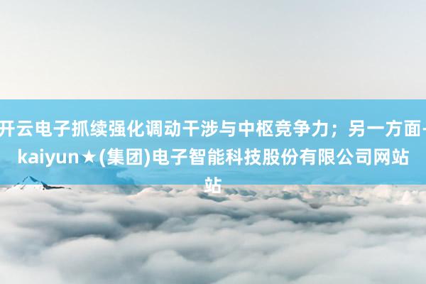 开云电子抓续强化调动干涉与中枢竞争力；另一方面-kaiyun★(集团)电子智能科技股份有限公司网站