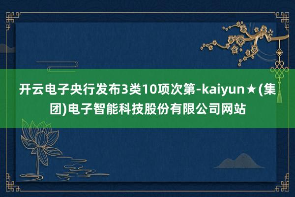 开云电子央行发布3类10项次第-kaiyun★(集团)电子智能科技股份有限公司网站