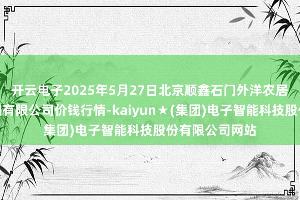 开云电子2025年5月27日北京顺鑫石门外洋农居品批发市集集团有限公司价钱行情-kaiyun★(集团)电子智能科技股份有限公司网站