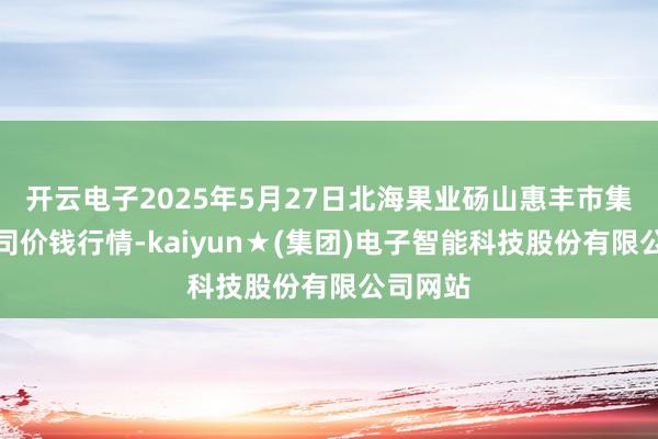 开云电子2025年5月27日北海果业砀山惠丰市集有限公司价钱行情-kaiyun★(集团)电子智能科技股份有限公司网站