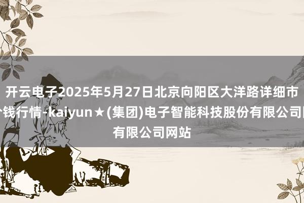 开云电子2025年5月27日北京向阳区大洋路详细市集价钱行情-kaiyun★(集团)电子智能科技股份有限公司网站