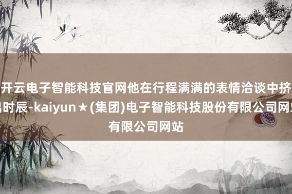 开云电子智能科技官网他在行程满满的表情洽谈中挤出时辰-kaiyun★(集团)电子智能科技股份有限公司网站