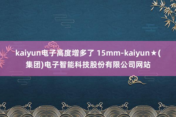 kaiyun电子高度增多了 15mm-kaiyun★(集团)电子智能科技股份有限公司网站