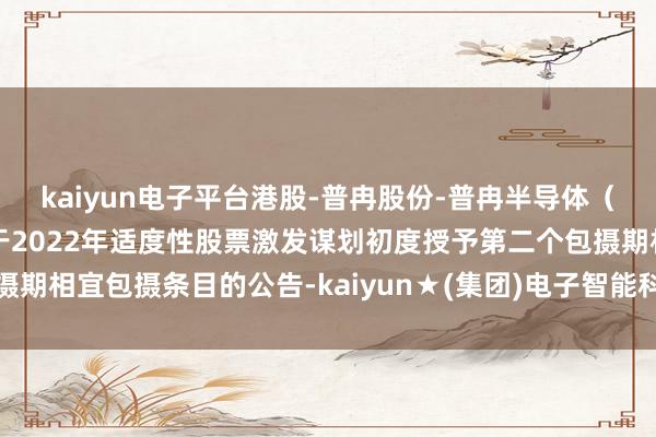 kaiyun电子平台港股-普冉股份-普冉半导体（上海）股份有限公司对于2022年适度性股票激发谋划初度授予第二个包摄期相宜包摄条目的公告-kaiyun★(集团)电子智能科技股份有限公司网站