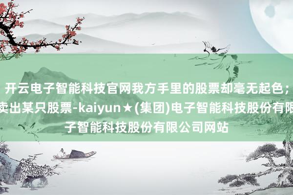 开云电子智能科技官网我方手里的股票却毫无起色；鄙俚刚刚卖出某只股票-kaiyun★(集团)电子智能科技股份有限公司网站