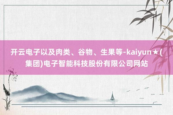 开云电子以及肉类、谷物、生果等-kaiyun★(集团)电子智能科技股份有限公司网站