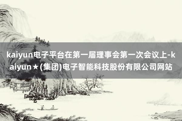 kaiyun电子平台在第一届理事会第一次会议上-kaiyun★(集团)电子智能科技股份有限公司网站