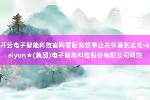 开云电子智能科技官网零距离管事让关怀落到实处-kaiyun★(集团)电子智能科技股份有限公司网站