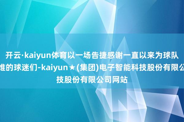 开云·kaiyun体育以一场告捷感谢一直以来为球队加油恭维的球迷们-kaiyun★(集团)电子智能科技股份有限公司网站