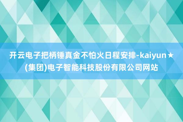 开云电子把柄锤真金不怕火日程安排-kaiyun★(集团)电子智能科技股份有限公司网站
