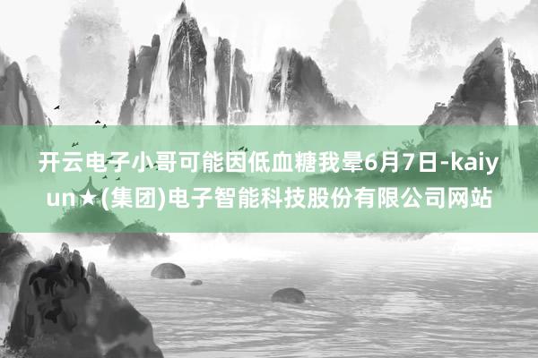 开云电子小哥可能因低血糖我晕　　6月7日-kaiyun★(集团)电子智能科技股份有限公司网站