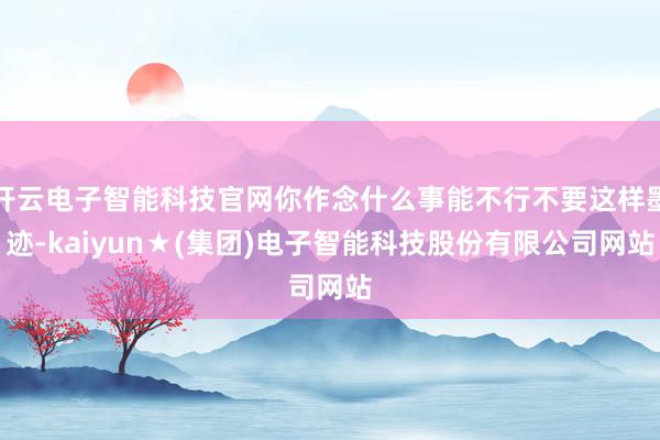 开云电子智能科技官网你作念什么事能不行不要这样墨迹-kaiyun★(集团)电子智能科技股份有限公司网站