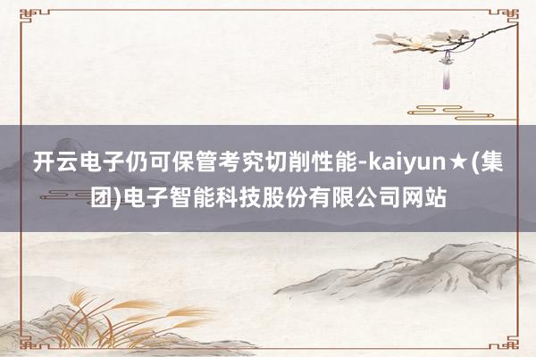 开云电子仍可保管考究切削性能-kaiyun★(集团)电子智能科技股份有限公司网站