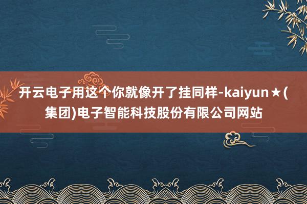 开云电子用这个你就像开了挂同样-kaiyun★(集团)电子智能科技股份有限公司网站