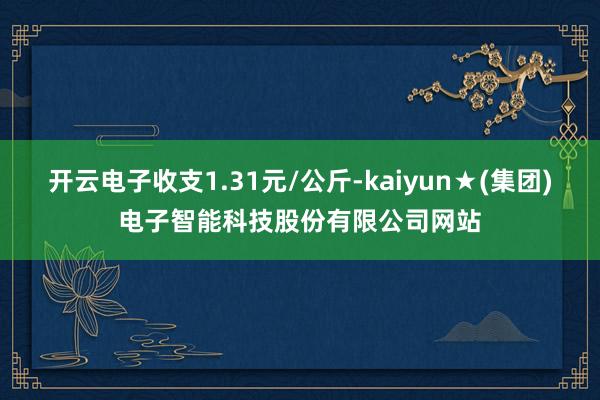 开云电子收支1.31元/公斤-kaiyun★(集团)电子智能科技股份有限公司网站