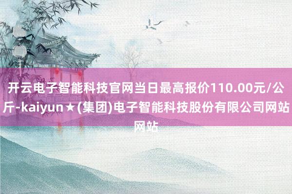 开云电子智能科技官网当日最高报价110.00元/公斤-kaiyun★(集团)电子智能科技股份有限公司网站