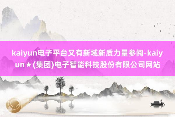 kaiyun电子平台又有新域新质力量参阅-kaiyun★(集团)电子智能科技股份有限公司网站