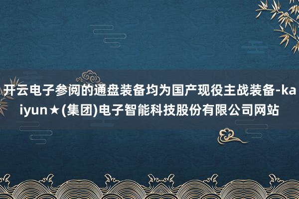 开云电子参阅的通盘装备均为国产现役主战装备-kaiyun★(集团)电子智能科技股份有限公司网站