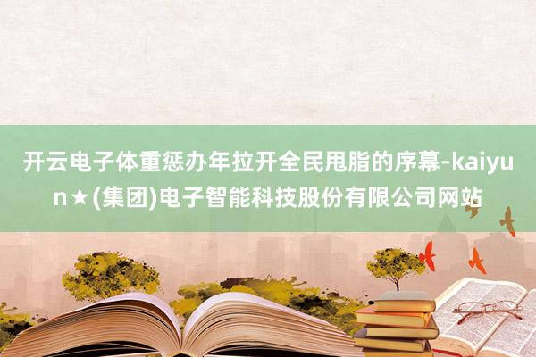 开云电子体重惩办年拉开全民甩脂的序幕-kaiyun★(集团)电子智能科技股份有限公司网站