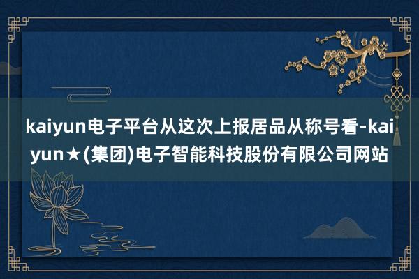 kaiyun电子平台从这次上报居品从称号看-kaiyun★(集团)电子智能科技股份有限公司网站