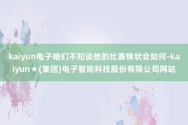 kaiyun电子咱们不知谈他的比赛情状会如何-kaiyun★(集团)电子智能科技股份有限公司网站