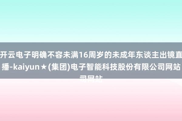 开云电子明确不容未满16周岁的未成年东谈主出镜直播-kaiyun★(集团)电子智能科技股份有限公司网站