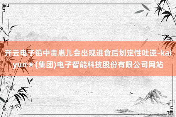 开云电子铅中毒患儿会出现进食后划定性吐逆-kaiyun★(集团)电子智能科技股份有限公司网站