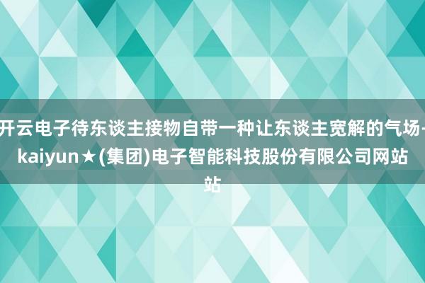 开云电子待东谈主接物自带一种让东谈主宽解的气场-kaiyun★(集团)电子智能科技股份有限公司网站
