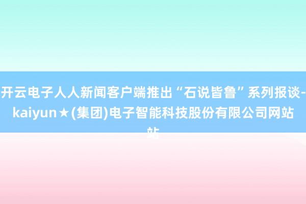 开云电子人人新闻客户端推出“石说皆鲁”系列报谈-kaiyun★(集团)电子智能科技股份有限公司网站
