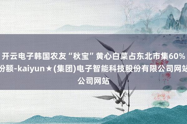 开云电子韩国农友“秋宝”黄心白菜占东北市集60%份额-kaiyun★(集团)电子智能科技股份有限公司网站