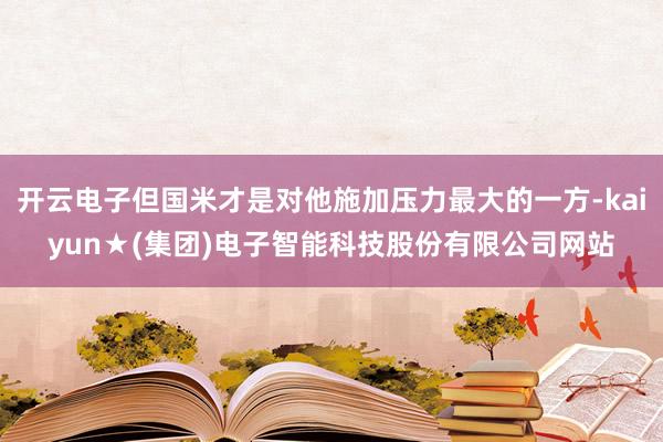 开云电子但国米才是对他施加压力最大的一方-kaiyun★(集团)电子智能科技股份有限公司网站