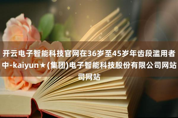 开云电子智能科技官网在36岁至45岁年齿段滥用者中-kaiyun★(集团)电子智能科技股份有限公司网站