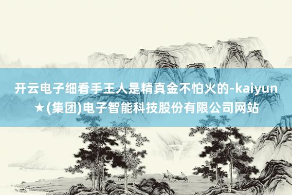 开云电子细看手王人是精真金不怕火的-kaiyun★(集团)电子智能科技股份有限公司网站