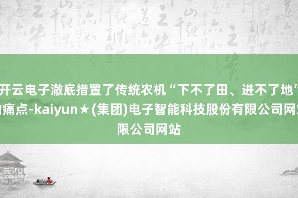 开云电子澈底措置了传统农机“下不了田、进不了地”的痛点-kaiyun★(集团)电子智能科技股份有限公司网站