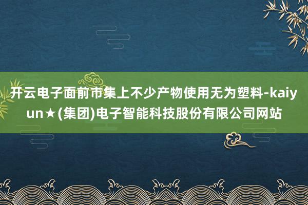 开云电子面前市集上不少产物使用无为塑料-kaiyun★(集团)电子智能科技股份有限公司网站