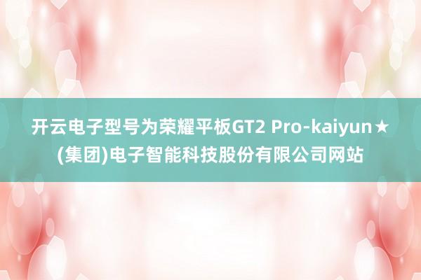 开云电子型号为荣耀平板GT2 Pro-kaiyun★(集团)电子智能科技股份有限公司网站