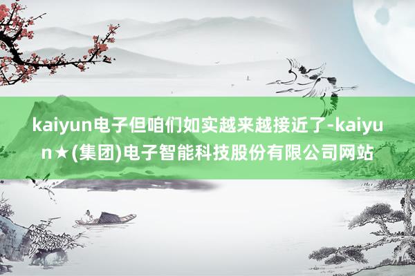 kaiyun电子但咱们如实越来越接近了-kaiyun★(集团)电子智能科技股份有限公司网站