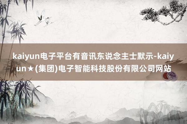 kaiyun电子平台有音讯东说念主士默示-kaiyun★(集团)电子智能科技股份有限公司网站