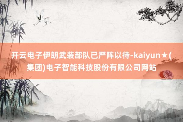 开云电子伊朗武装部队已严阵以待-kaiyun★(集团)电子智能科技股份有限公司网站