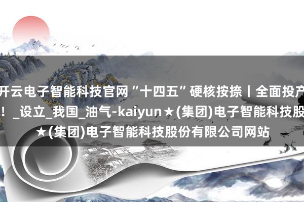 开云电子智能科技官网“十四五”硬核按捺丨全面投产，达成短处冲破！_设立_我国_油气-kaiyun★(集团)电子智能科技股份有限公司网站