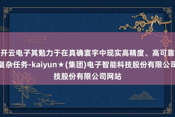 开云电子其勉力于在真确寰宇中现实高精度、高可靠性的复杂任务-kaiyun★(集团)电子智能科技股份有限公司网站