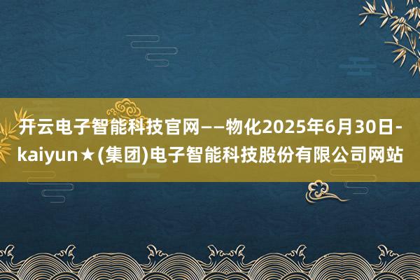 开云电子智能科技官网——物化2025年6月30日-kaiyun★(集团)电子智能科技股份有限公司网站