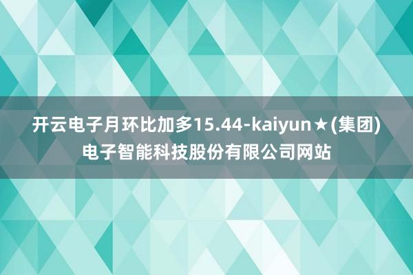 开云电子月环比加多15.44-kaiyun★(集团)电子智能科技股份有限公司网站