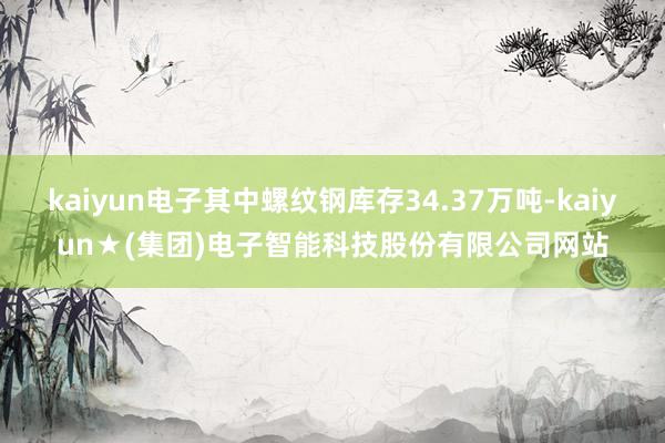 kaiyun电子其中螺纹钢库存34.37万吨-kaiyun★(集团)电子智能科技股份有限公司网站