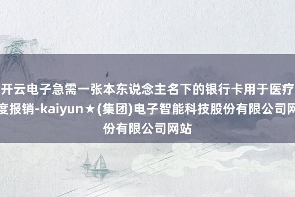 开云电子急需一张本东说念主名下的银行卡用于医疗用度报销-kaiyun★(集团)电子智能科技股份有限公司网站