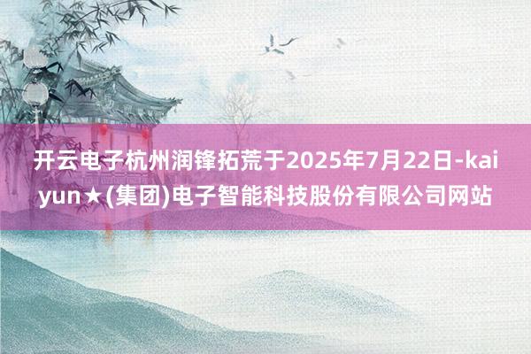 开云电子杭州润锋拓荒于2025年7月22日-kaiyun★(集团)电子智能科技股份有限公司网站